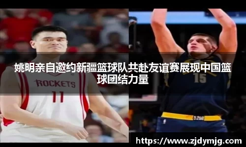 姚明亲自邀约新疆篮球队共赴友谊赛展现中国篮球团结力量