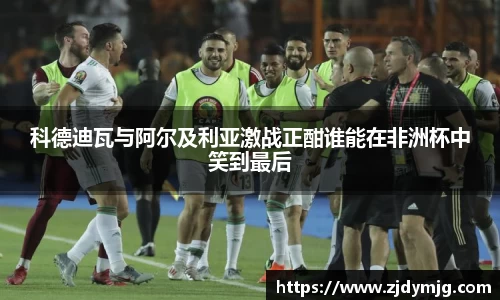 三亿体育科德迪瓦与阿尔及利亚激战正酣谁能在非洲杯中笑到最后