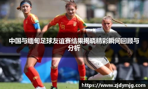 三亿体育中国与缅甸足球友谊赛结果揭晓精彩瞬间回顾与分析